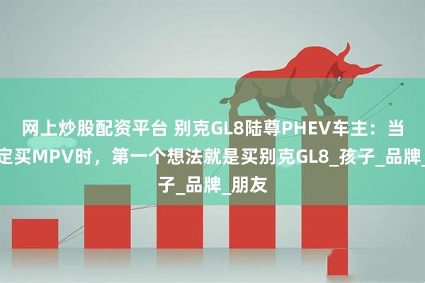 网上炒股配资平台 别克GL8陆尊PHEV车主：当我决定买MPV时，第一个想法就是买别克GL8_孩子_品牌_朋友
