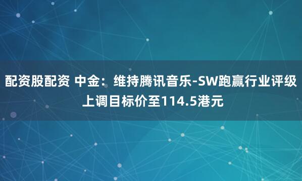 配资股配资 中金：维持腾讯音乐-SW跑赢行业评级 上调目标价至114.5港元