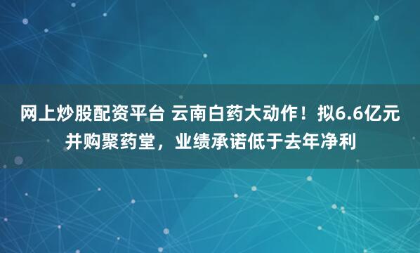 网上炒股配资平台 云南白药大动作！拟6.6亿元并购聚药堂，业绩承诺低于去年净利