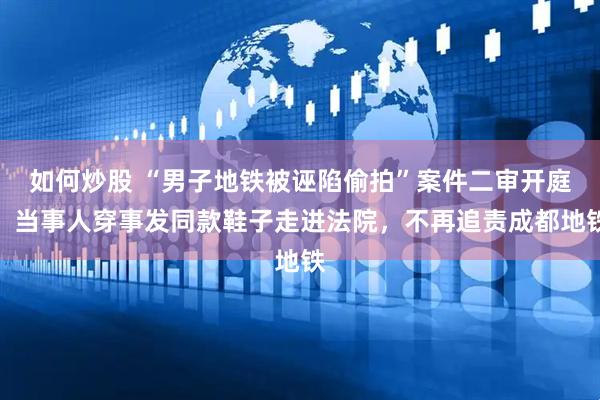 如何炒股 “男子地铁被诬陷偷拍”案件二审开庭，当事人穿事发同款鞋子走进法院，不再追责成都地铁