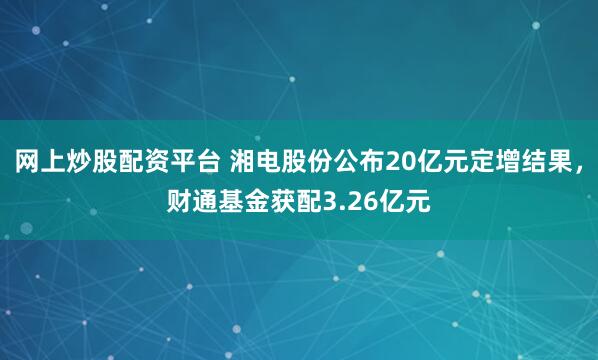 网上炒股配资平台 湘电股份公布20亿元定增结果，财通基金获配3.26亿元