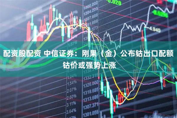 配资股配资 中信证券：刚果（金）公布钴出口配额 钴价或强势上涨